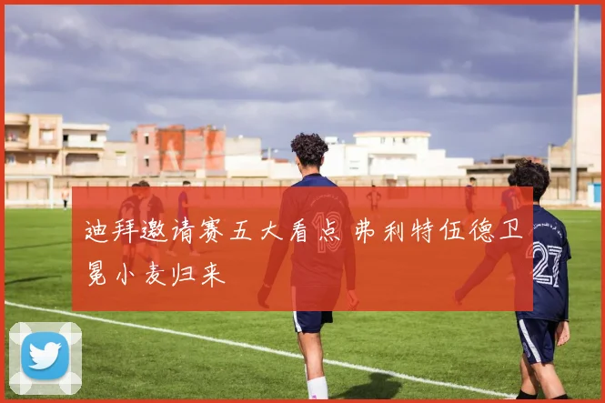 迪拜邀请赛五大看点 弗利特伍德卫冕小麦归来