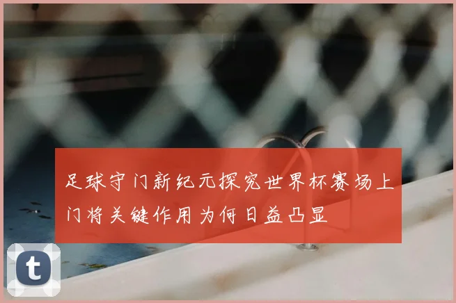 足球守门新纪元探究世界杯赛场上门将关键作用为何日益凸显