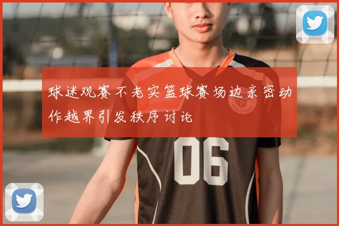 球迷观赛不老实篮球赛场边亲密动作越界引发秩序讨论