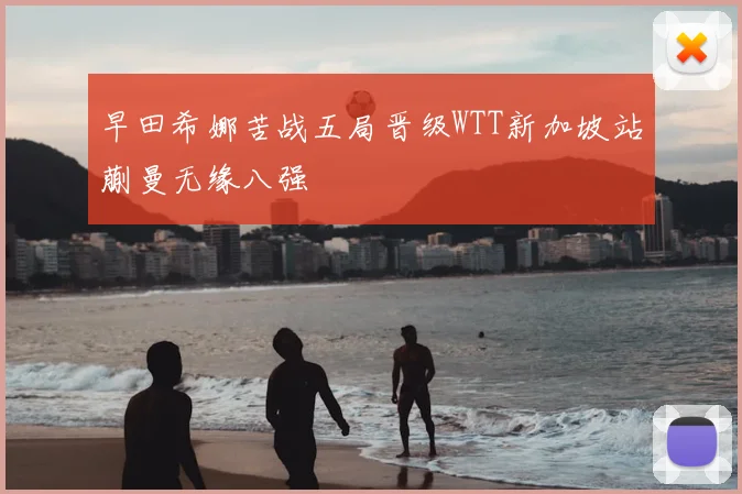 早田希娜苦战五局晋级WTT新加坡站蒯曼无缘八强