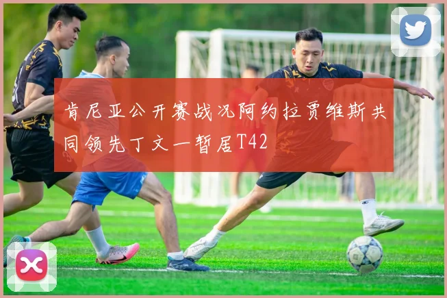 肯尼亚公开赛战况阿约拉贾维斯共同领先丁文一暂居T42