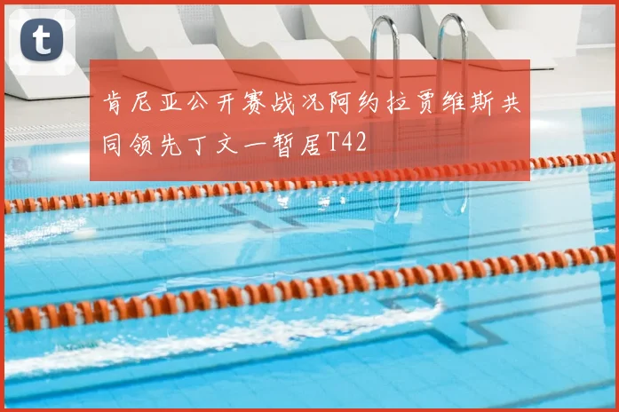 肯尼亚公开赛战况阿约拉贾维斯共同领先丁文一暂居T42