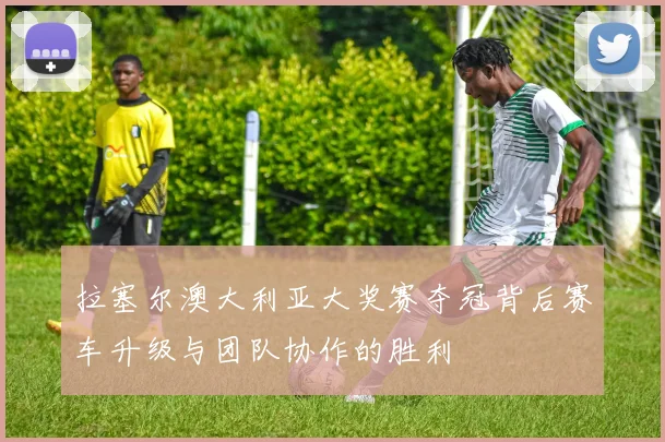 拉塞尔澳大利亚大奖赛夺冠背后赛车升级与团队协作的胜利