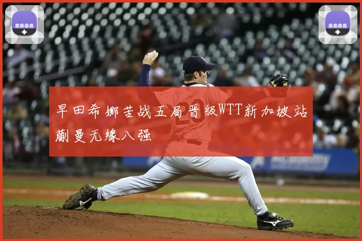 早田希娜苦战五局晋级WTT新加坡站蒯曼无缘八强