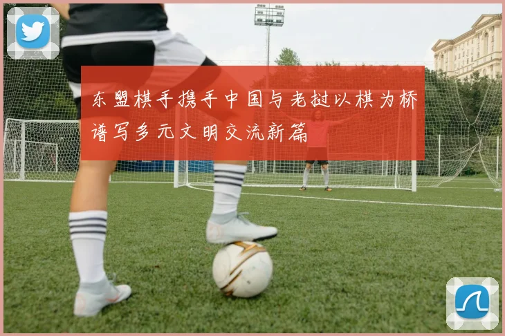 东盟棋手携手中国与老挝以棋为桥谱写多元文明交流新篇